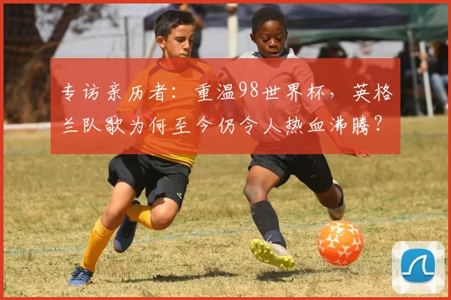 专访亲历者：重温98世界杯，英格兰队歌为何至今仍令人热血沸腾？