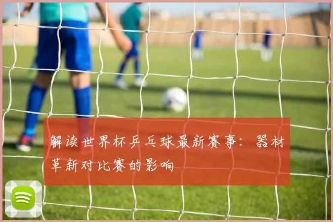 解读世界杯乒乓球最新赛事：器材革新对比赛的影响