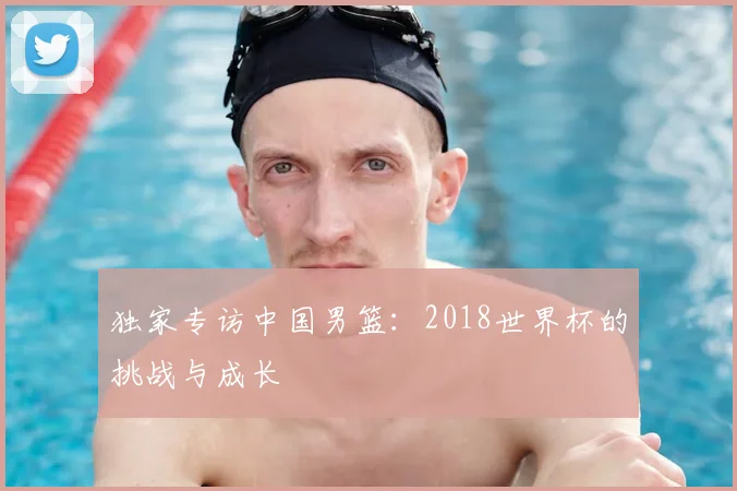 独家专访中国男篮：2018世界杯的挑战与成长