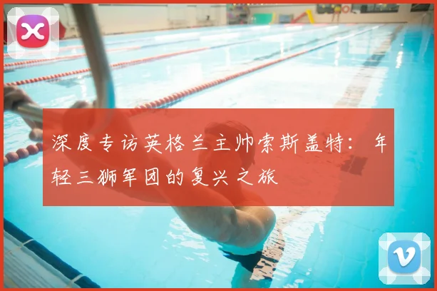 深度专访英格兰主帅索斯盖特：年轻三狮军团的复兴之旅