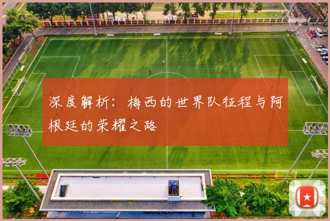深度解析：梅西的世界队征程与阿根廷的荣耀之路