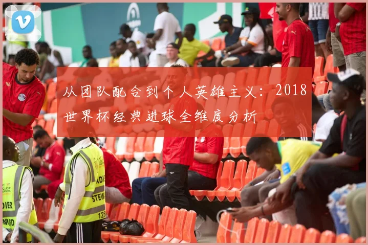 从团队配合到个人英雄主义：2018世界杯经典进球全维度分析