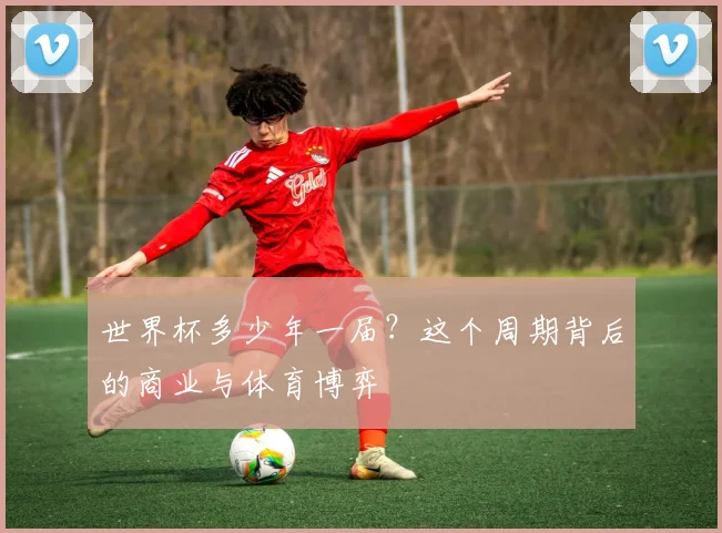 世界杯多少年一届？这个周期背后的商业与体育博弈