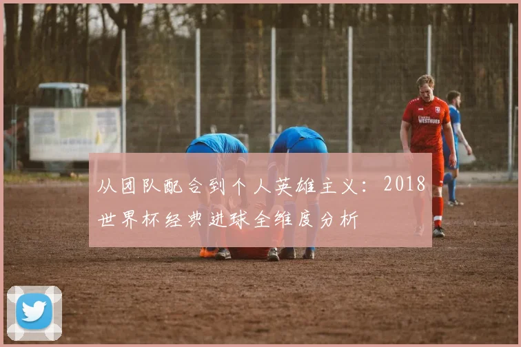 从团队配合到个人英雄主义：2018世界杯经典进球全维度分析