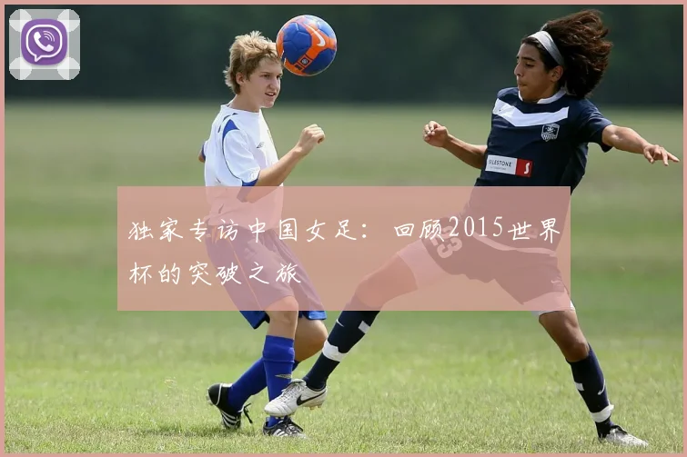 独家专访中国女足：回顾2015世界杯的突破之旅