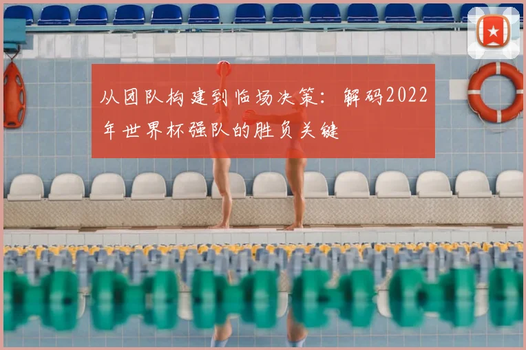 从团队构建到临场决策：解码2022年世界杯强队的胜负关键
