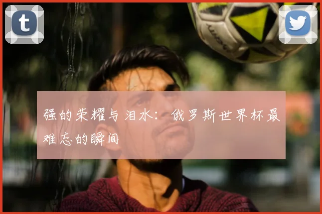 强的荣耀与泪水：俄罗斯世界杯最难忘的瞬间