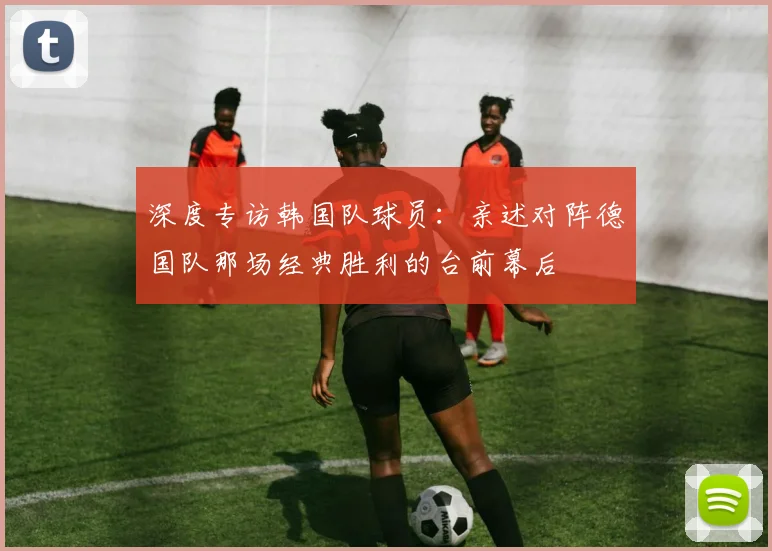 深度专访韩国队球员：亲述对阵德国队那场经典胜利的台前幕后