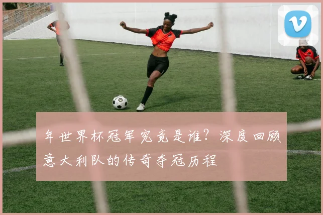 年世界杯冠军究竟是谁？深度回顾意大利队的传奇夺冠历程