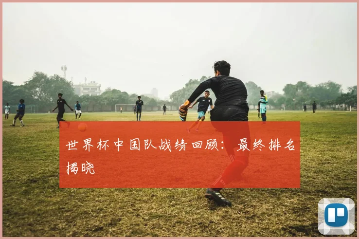 世界杯中国队战绩回顾：最终排名揭晓
