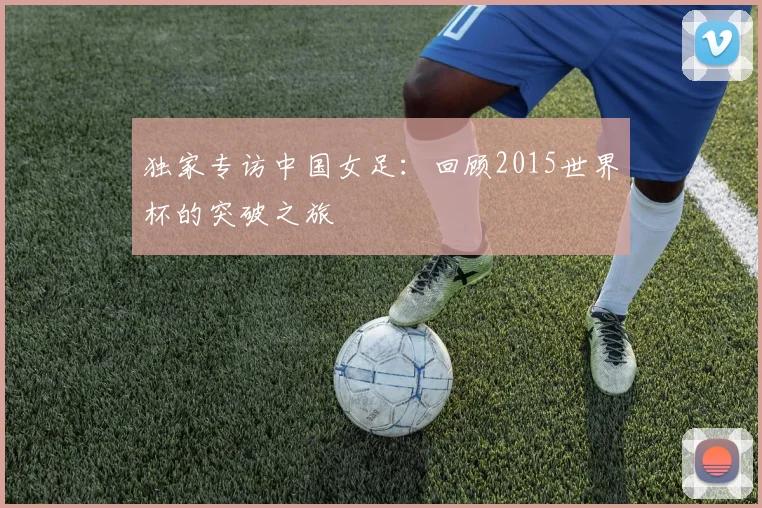 独家专访中国女足：回顾2015世界杯的突破之旅