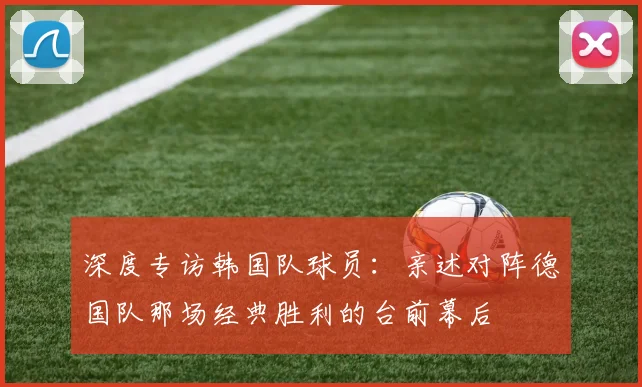 深度专访韩国队球员：亲述对阵德国队那场经典胜利的台前幕后