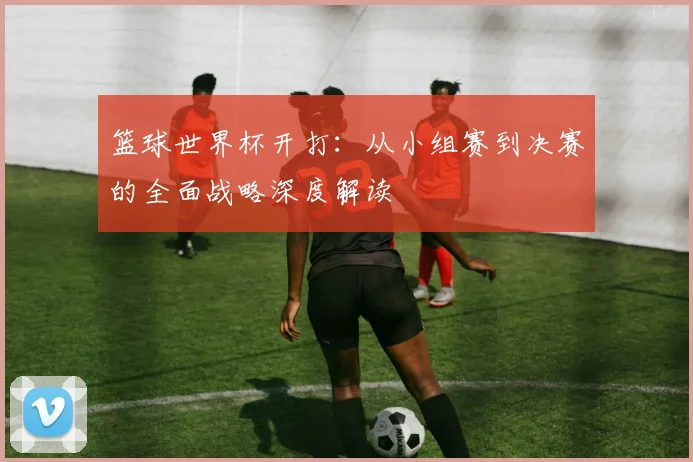 篮球世界杯开打：从小组赛到决赛的全面战略深度解读