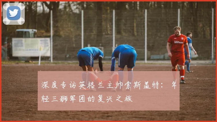 深度专访英格兰主帅索斯盖特：年轻三狮军团的复兴之旅
