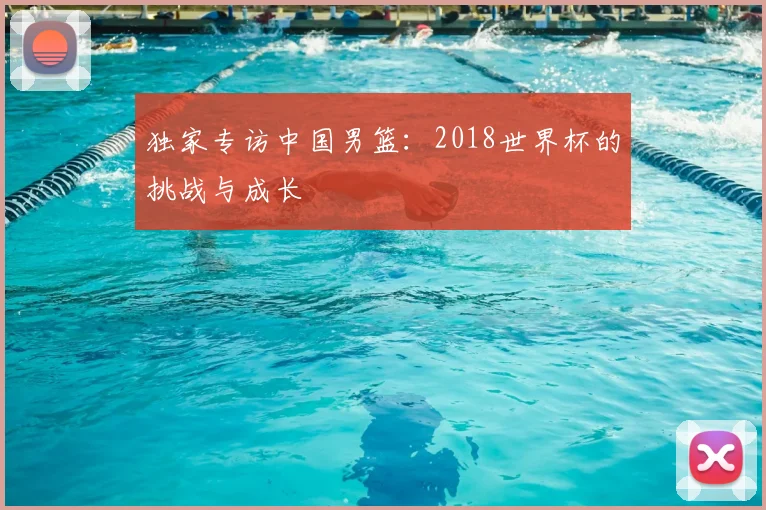 独家专访中国男篮：2018世界杯的挑战与成长